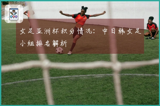 女足亚洲杯积分情况：中日韩女足小组排名解析