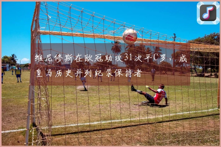 维尼修斯在欧冠助攻31次平C罗，成皇马历史并列纪录保持者