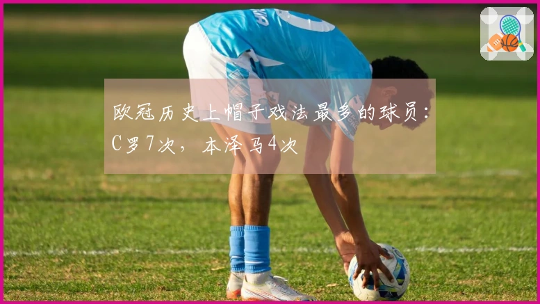 欧冠历史上帽子戏法最多的球员：C罗7次，本泽马4次