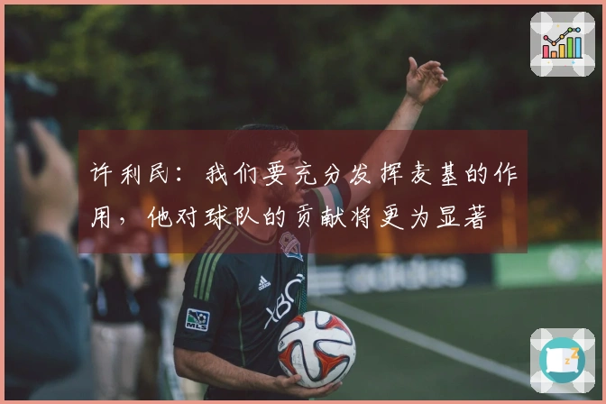 许利民：我们要充分发挥麦基的作用，他对球队的贡献将更为显著