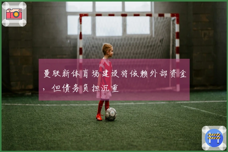曼联新体育场建设将依赖外部资金，但债务负担沉重