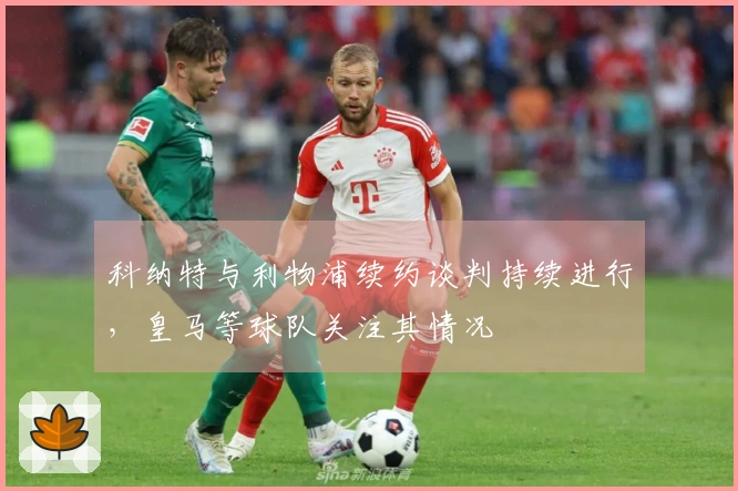 科纳特与利物浦续约谈判持续进行，皇马等球队关注其情况