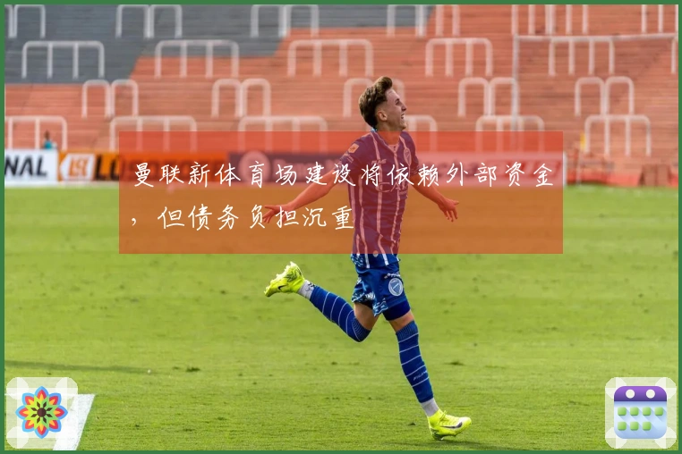 曼联新体育场建设将依赖外部资金，但债务负担沉重
