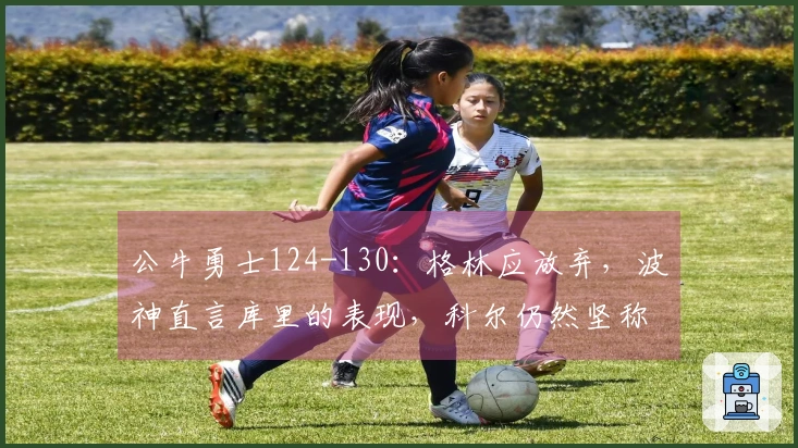 公牛勇士124-130：格林应放弃，波神直言库里的表现，科尔仍然坚称