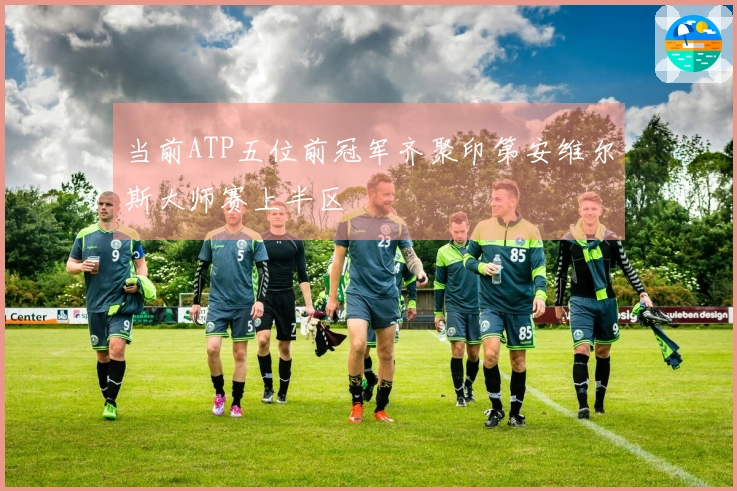 当前ATP五位前冠军齐聚印第安维尔斯大师赛上半区