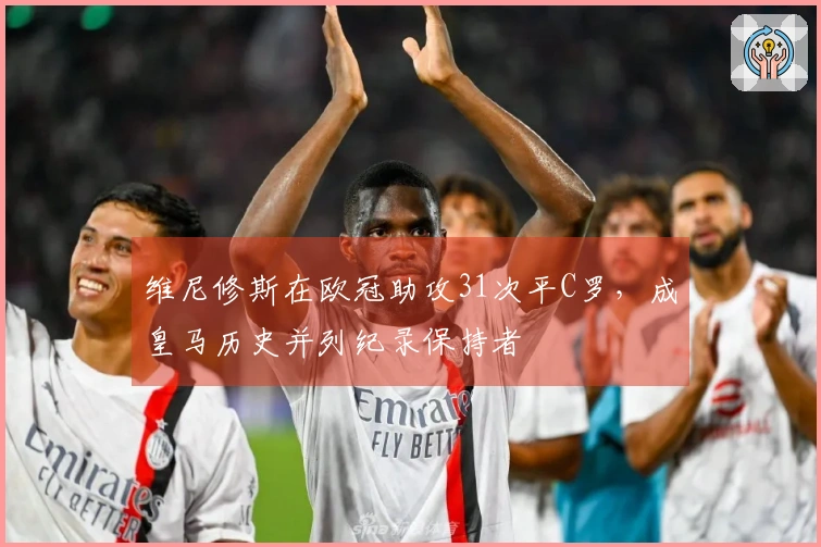 维尼修斯在欧冠助攻31次平C罗，成皇马历史并列纪录保持者