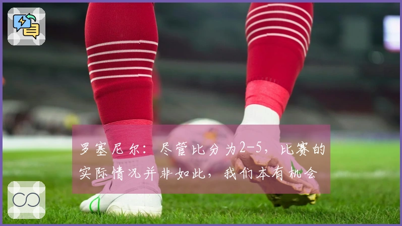 罗塞尼尔：尽管比分为2-5，比赛的实际情况并非如此，我们本有机会得分更多。