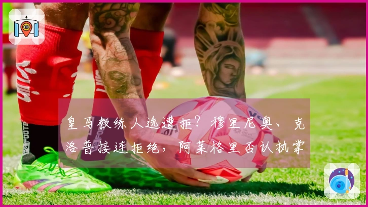 皇马教练人选遭拒？穆里尼奥、克洛普接连拒绝，阿莱格里否认执掌传闻