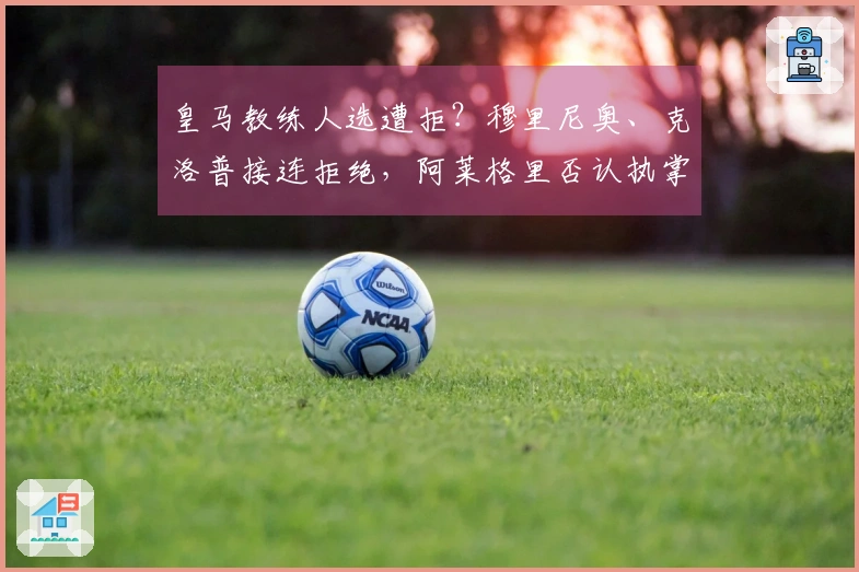 皇马教练人选遭拒？穆里尼奥、克洛普接连拒绝，阿莱格里否认执掌传闻