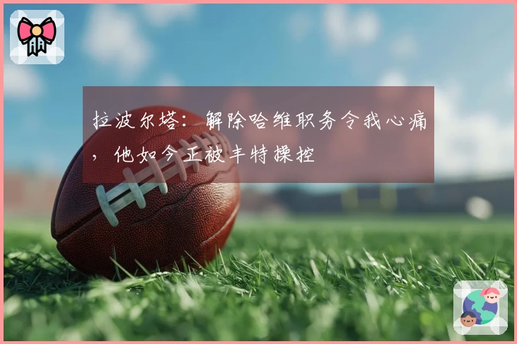 拉波尔塔：解除哈维职务令我心痛，他如今正被丰特操控