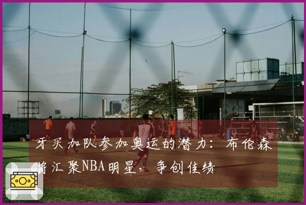 牙买加队参加奥运的潜力：布伦森将汇聚NBA明星，争创佳绩