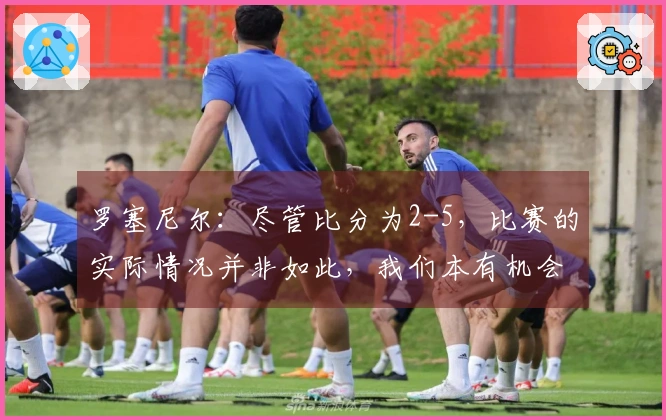 罗塞尼尔：尽管比分为2-5，比赛的实际情况并非如此，我们本有机会得分更多。