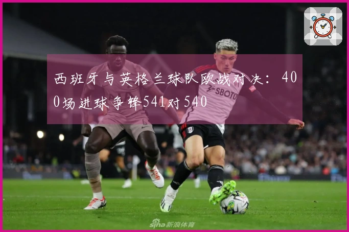 西班牙与英格兰球队欧战对决：400场进球争锋541对540