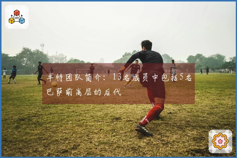 丰特团队简介：13名成员中包括5名巴萨前高层的后代