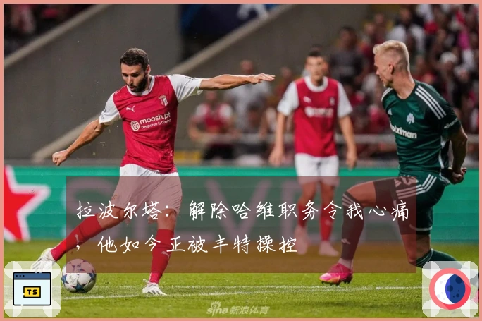 拉波尔塔：解除哈维职务令我心痛，他如今正被丰特操控